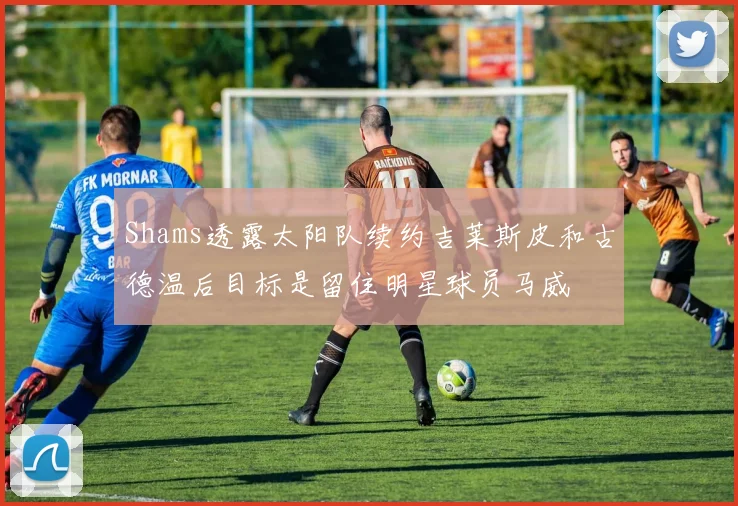 Shams透露太阳队续约吉莱斯皮和古德温后目标是留住明星球员马威