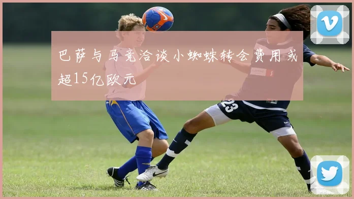 巴萨与马竞洽谈小蜘蛛转会费用或超15亿欧元
