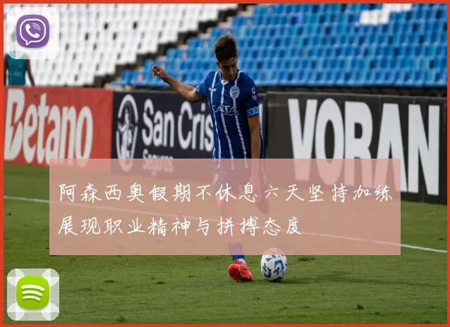 阿森西奥假期不休息六天坚持加练展现职业精神与拼搏态度