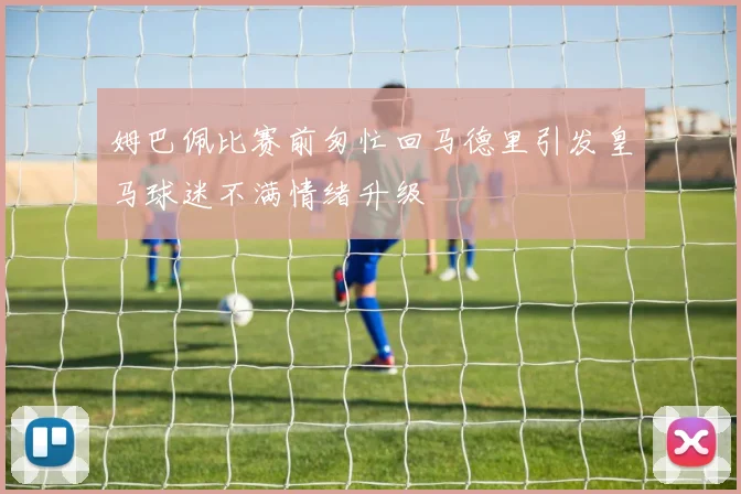 姆巴佩比赛前匆忙回马德里引发皇马球迷不满情绪升级