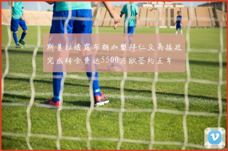 斯基拉透露布朗加盟拜仁交易接近完成转会费达5500万欧签约五年