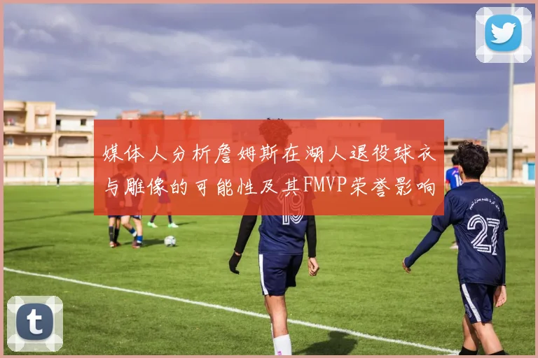 媒体人分析詹姆斯在湖人退役球衣与雕像的可能性及其FMVP荣誉影响