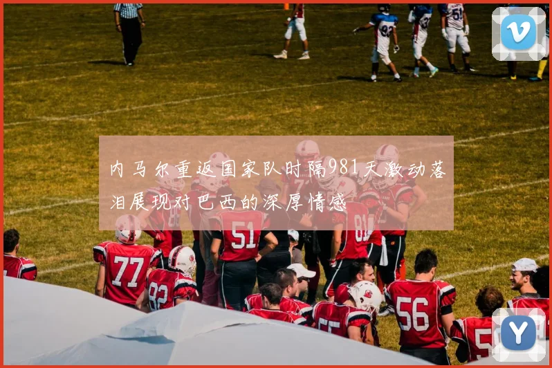 内马尔重返国家队时隔981天激动落泪展现对巴西的深厚情感