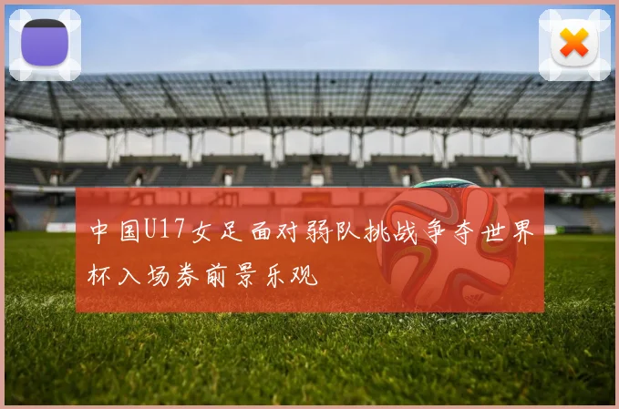 中国U17女足面对弱队挑战争夺世界杯入场券前景乐观